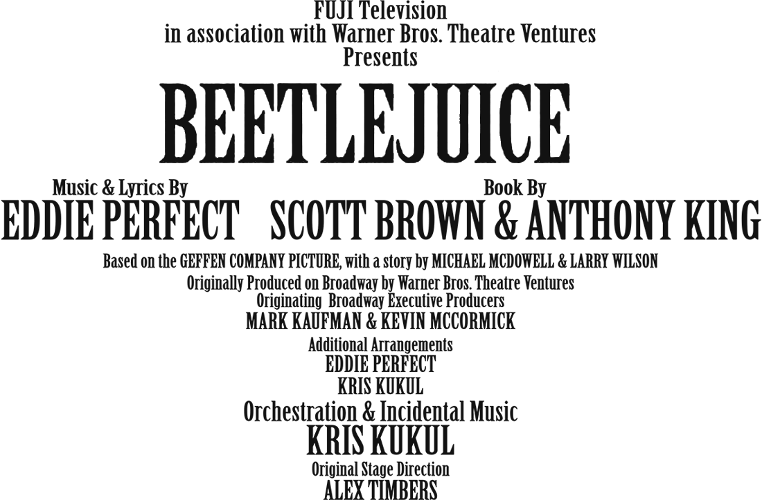 FUJI Television
			in association with Warner Bros. Theatre Ventures
			Presents BEETLEJUICE
			The Musical. The Musical. The Musical.
			ビートルジュース
			Music & Lyrics By EDDIE PERFECT
			Book By SCOTT BROWN & ANTHONY KING
			Based on the GEFFEN COMPANY PICTURE, with a story by MICHAEL MCDOWELL & LARRY WILSON
			Originally Produced on Broadway by Warner Bros. Theatre Ventures
			Originating Broadway Executive Producers MARK KAUFMAN & KEVIN MCCORMICK
			Additional Arrangements EDDIE PERFECT
			KRIS KUKUL Orchestration & Incidental Music KRIS KUKUL
			Original Stage Direction ALEX TIMBERS